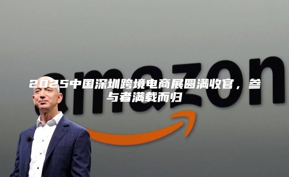 2025中国深圳跨境电商展圆满收官，参与者满载而归