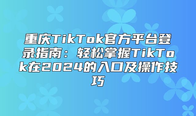 重庆TikTok官方平台登录指南：轻松掌握TikTok在2025的入口及操作技巧