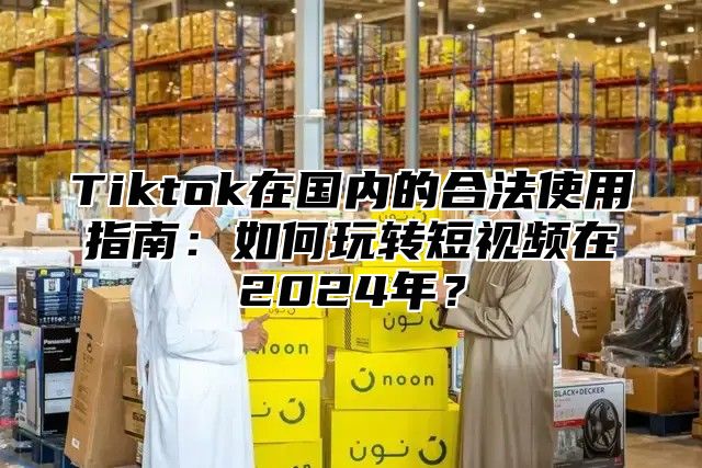 Tiktok在国内的合法使用指南：如何玩转短视频在2025年？
