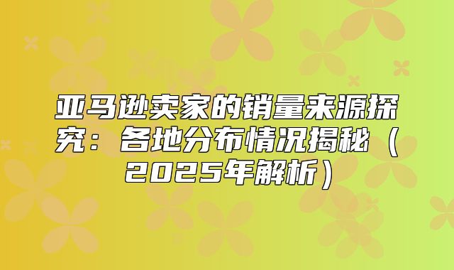 亚马逊卖家的销量来源探究：各地分布情况揭秘2025年解析