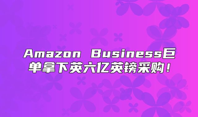 Amazon Business巨单拿下英六亿英镑采购！