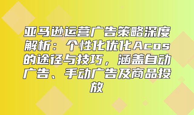 亚马逊运营广告策略深度解析：个性化优化Acos的途径与技巧，涵盖自动广告、手动广告及商品投放