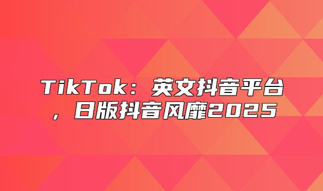 TikTok：英文抖音平台，日版抖音风靡2025
