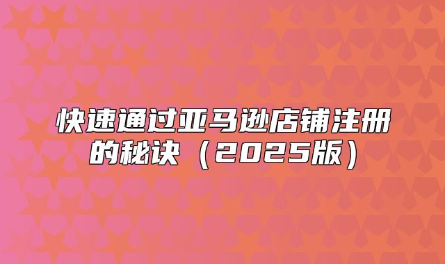 快速通过亚马逊店铺注册的秘诀2025版