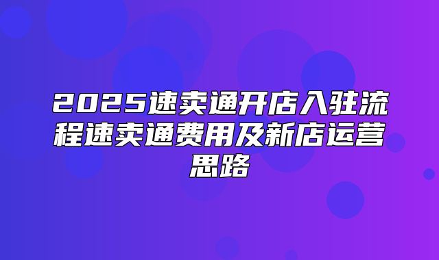 2025速卖通开店入驻流程速卖通费用及新店运营思路