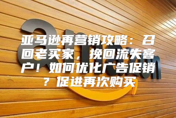 亚马逊再营销攻略：召回老买家，挽回流失客户！如何优化广告促销？促进再次购买