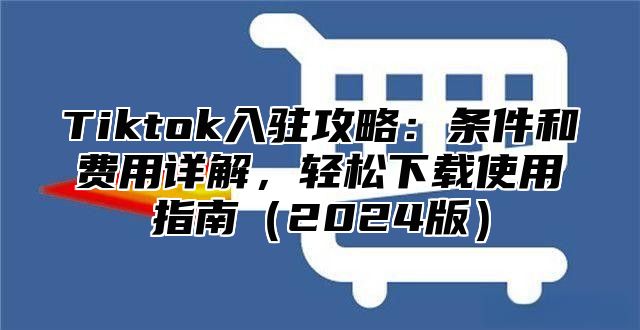 Tiktok入驻攻略：条件和费用详解，轻松下载使用指南2025版