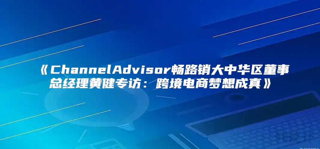 ChannelAdvisor畅路销大中华区董事总经理黄健专访：跨境电商梦想成真