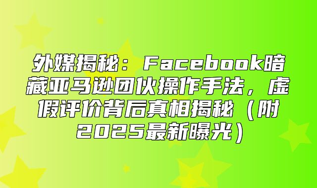 外媒揭秘：Facebook暗藏亚马逊团伙操作手法，虚假评价背后真相揭秘附2025最新曝光