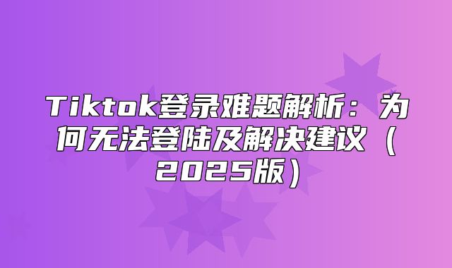 Tiktok登录难题解析：为何无法登陆及解决建议2025版