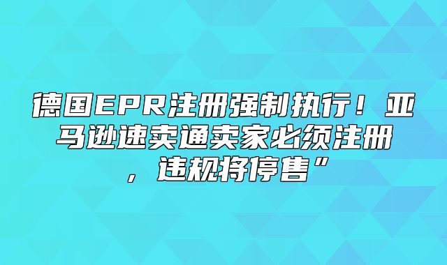 德国EPR注册强制执行！亚马逊速卖通卖家必须注册，违规将停售”
