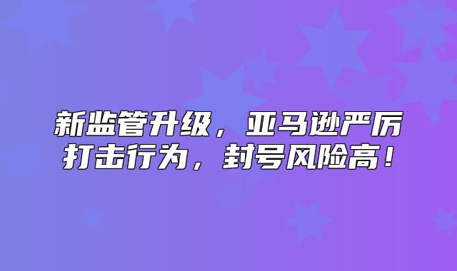 新监管升级，亚马逊严厉打击行为，封号风险高！