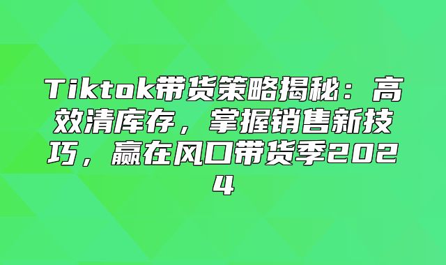 Tiktok带货策略揭秘：高效清库存，掌握销售新技巧，赢在风口带货季2025