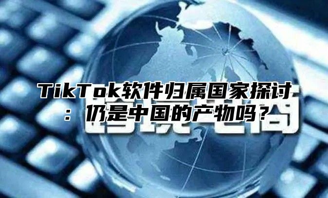 TikTok软件归属国家探讨：仍是中国的产物吗？
