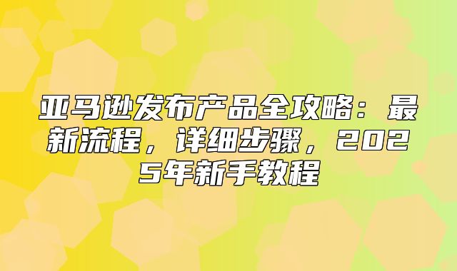 亚马逊发布产品全攻略：最新流程，详细步骤，2025年新手教程