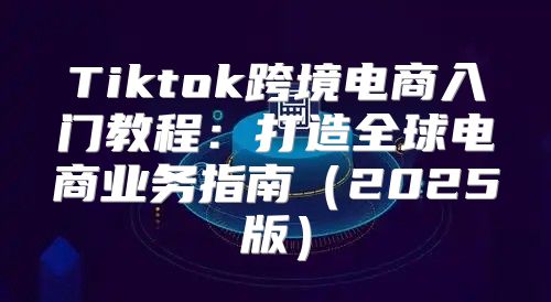 Tiktok跨境电商入门教程：打造全球电商业务指南2025版