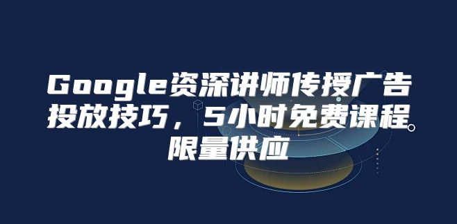 Google资深讲师传授广告投放技巧，5小时免费课程限量供应