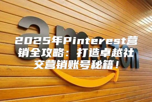2025年Pinterest营销全攻略：打造卓越社交营销账号秘籍！