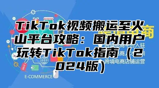 TikTok视频搬运至火山平台攻略：国内用户玩转TikTok指南2025版