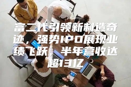 富二代引领新制造奇迹，强势IPO展现业绩飞跃，半年营收达超13亿