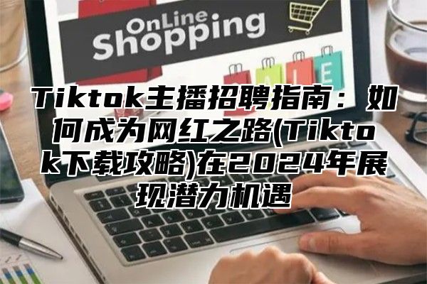 Tiktok主播招聘指南：如何成为网红之路(Tiktok下载攻略)在2025年展现潜力机遇