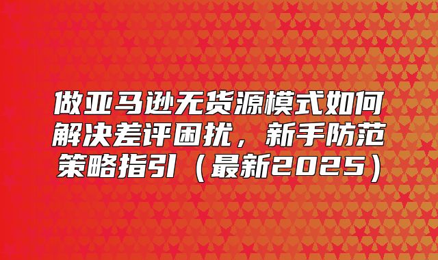 做亚马逊无货源模式如何解决差评困扰，新手防范策略指引最新2025