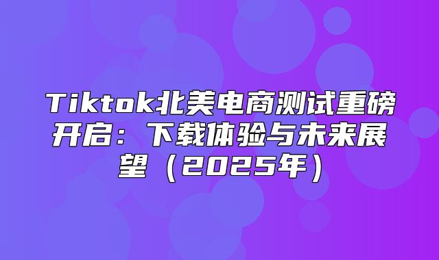 Tiktok北美电商测试重磅开启：下载体验与未来展望2025年
