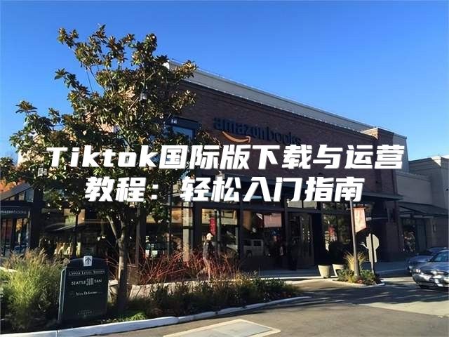 Tiktok国际版下载与运营教程：轻松入门指南