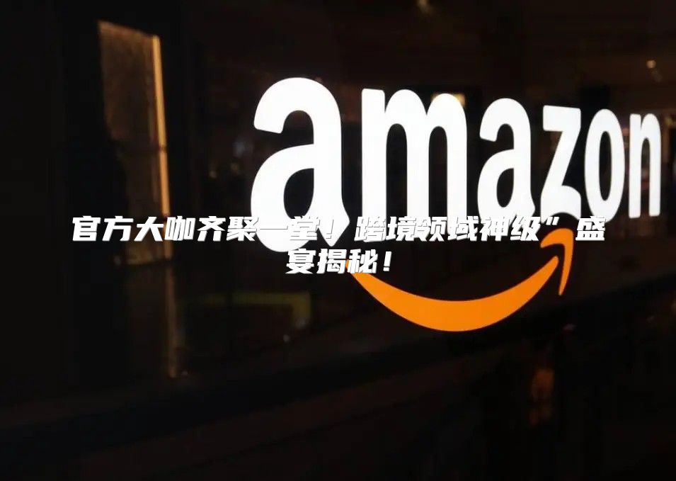 官方大咖齐聚一堂！跨境领域神级”盛宴揭秘！