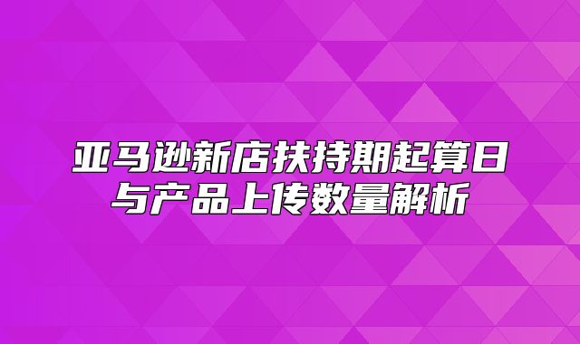 亚马逊新店扶持期起算日与产品上传数量解析