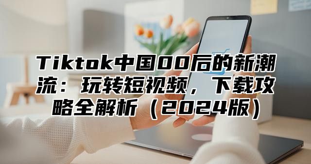 Tiktok中国00后的新潮流：玩转短视频，下载攻略全解析2025版