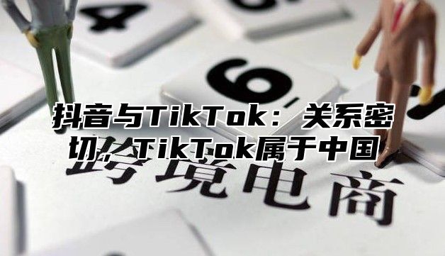 抖音与TikTok：关系密切，TikTok属于中国