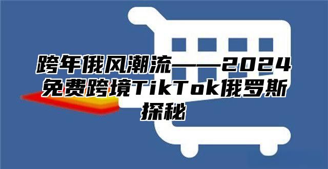 跨年俄风潮流——2025免费跨境TikTok俄罗斯探秘