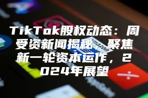 TikTok股权动态：周受资新闻揭秘，聚焦新一轮资本运作，2025年展望
