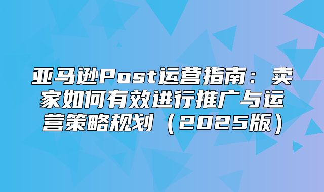 亚马逊Post运营指南：卖家如何有效进行推广与运营策略规划2025版