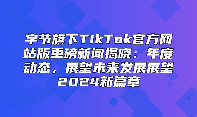 字节旗下TikTok官方网站版重磅新闻揭晓：年度动态，展望未来发展展望2025新篇章