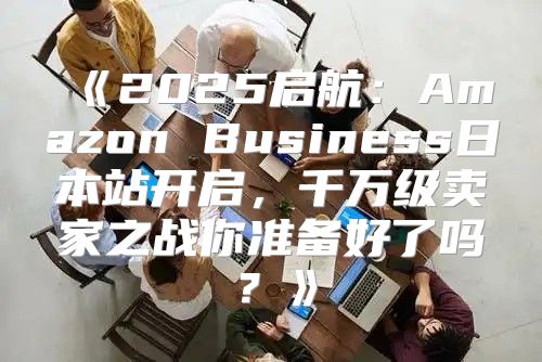 2025启航：AmazonBusiness日本站开启，千万级卖家之战你准备好了吗？