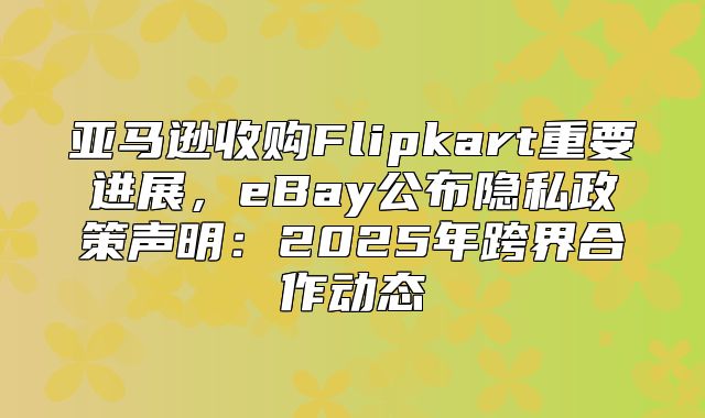 亚马逊收购Flipkart重要进展，eBay公布隐私政策声明：2025年跨界合作动态