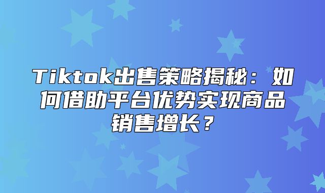 Tiktok出售策略揭秘：如何借助平台优势实现商品销售增长？