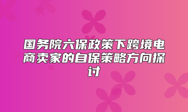 国务院六保政策下跨境电商卖家的自保策略方向探讨