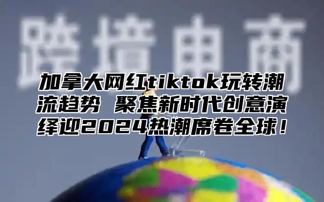 加拿大网红tiktok玩转潮流趋势 聚焦新时代创意演绎迎2025热潮席卷全球！