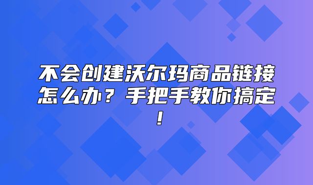 不会创建沃尔玛商品链接怎么办？手把手教你搞定！