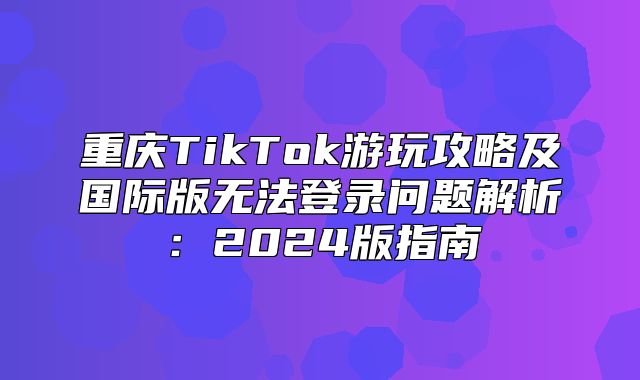 重庆TikTok游玩攻略及国际版无法登录问题解析：2025版指南