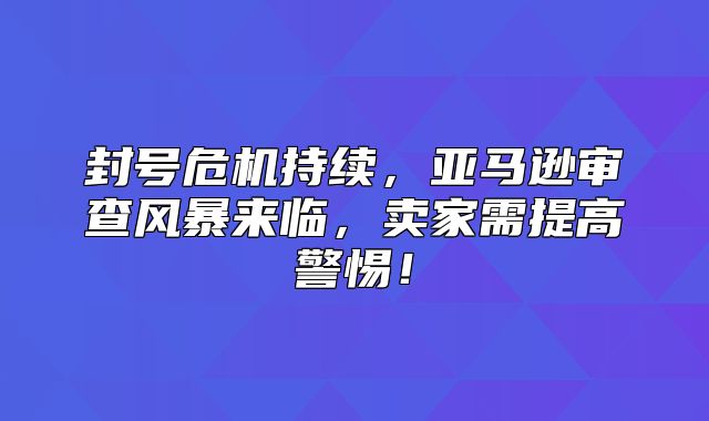 封号危机持续，亚马逊审查风暴来临，卖家需提高警惕！