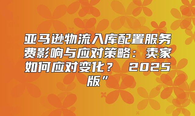 亚马逊物流入库配置服务费影响与应对策略：卖家如何应对变化？ 2025版”