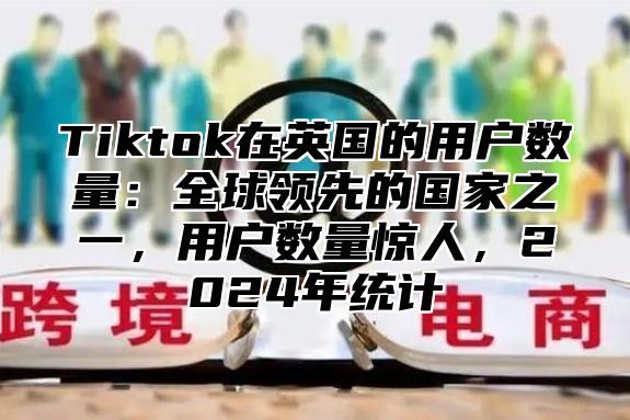Tiktok在英国的用户数量：全球领先的国家之一，用户数量惊人，2025年统计
