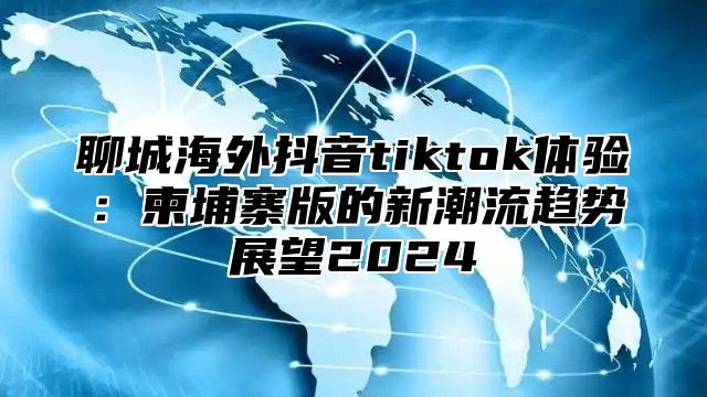 聊城海外抖音tiktok体验：柬埔寨版的新潮流趋势展望2025