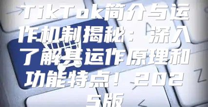 TikTok简介与运作机制揭秘：深入了解其运作原理和功能特点！2025版