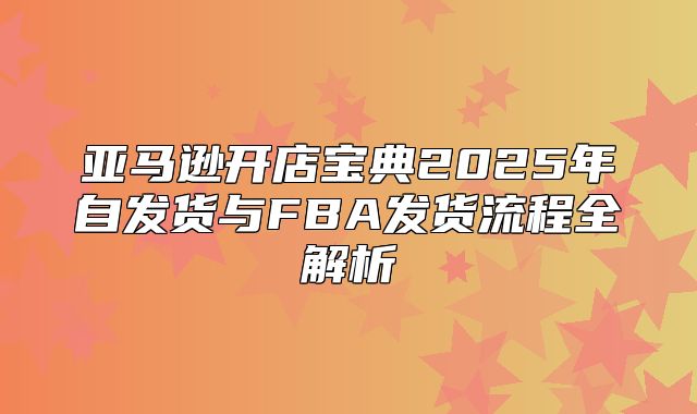 亚马逊开店宝典2025年自发货与FBA发货流程全解析