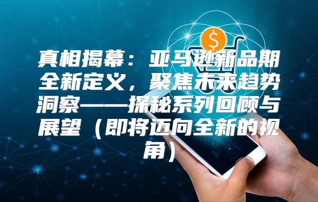 真相揭幕：亚马逊新品期全新定义，聚焦未来趋势洞察——探秘系列回顾与展望即将迈向全新的视角
